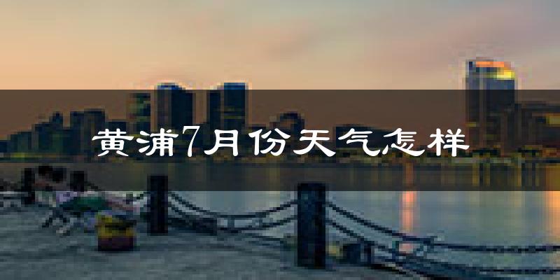 黄浦7月份天气怎样?黄浦七月热吗?