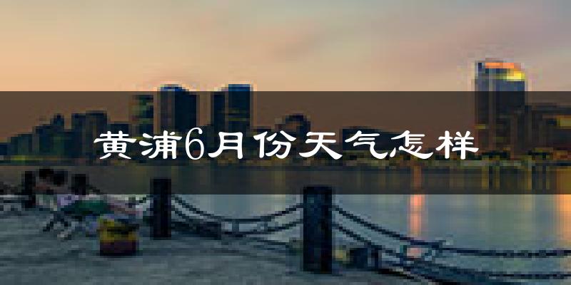 黄浦6月份天气怎样?黄浦六月热不热?