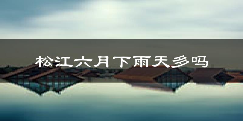 松江六月下雨天多吗?松江6月份降雨量多少?