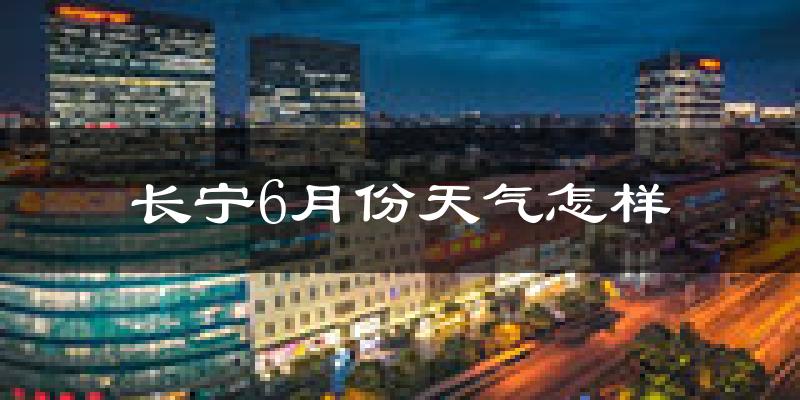 长宁6月份天气怎样?长宁六月热不热?