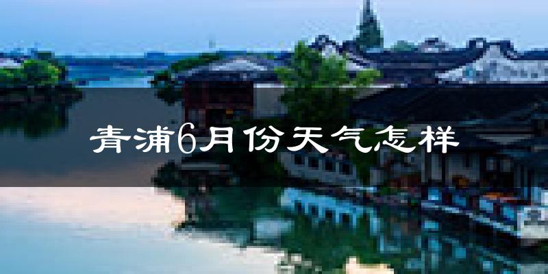 青浦6月份天气怎样?青浦六月热不热?