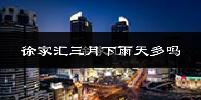徐家汇三月下雨天多吗?徐家汇3月份降雨量多少?