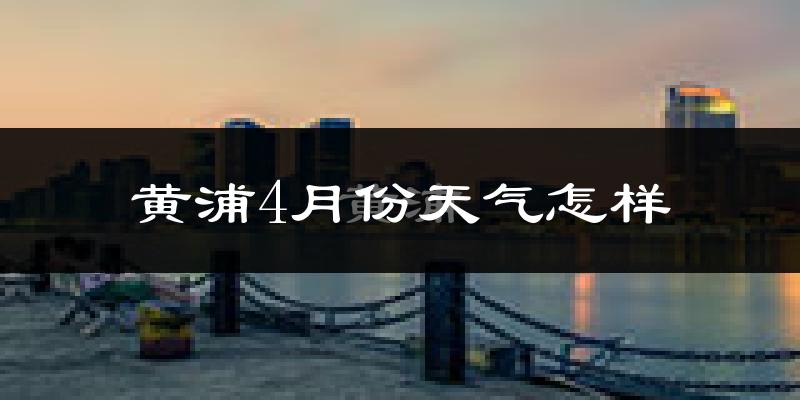 黄浦4月份天气怎样?黄浦四月冷不冷?