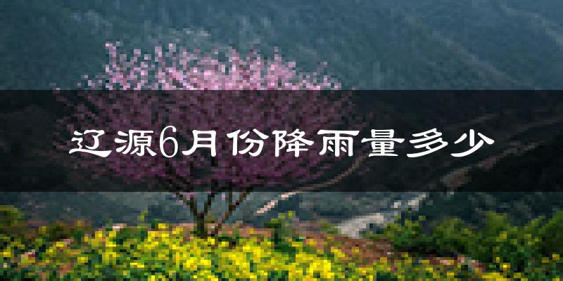 辽源6月份降雨量多少?辽源六月下雨多吗?