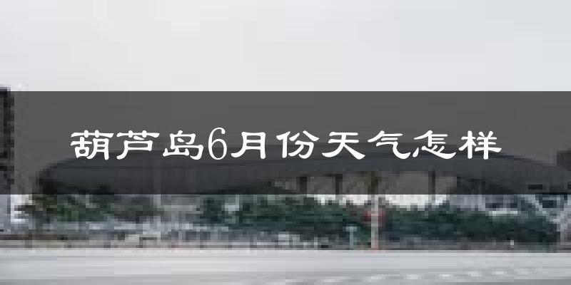 葫芦岛6月份天气如何?很热吗?