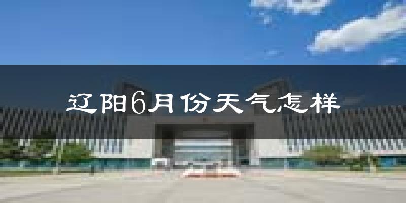 辽阳6月份天气如何?很热吗?