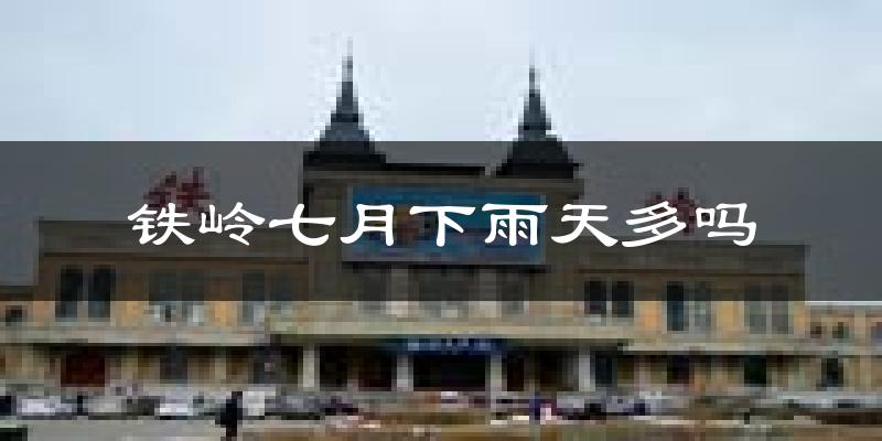 铁岭七月下雨天多吗?铁岭7月份降雨量多少?