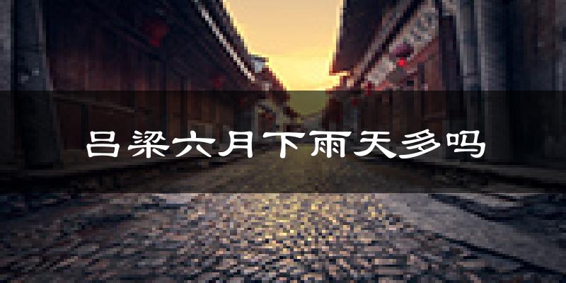 吕梁六月下雨天多吗?吕梁6月份降雨量多少?
