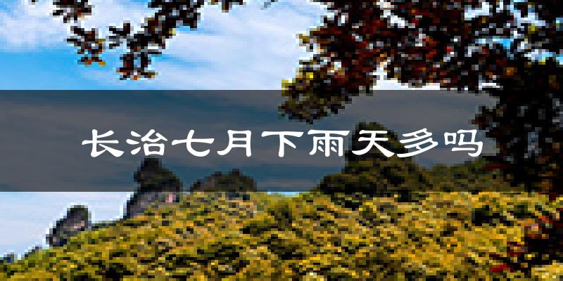 长治七月下雨天多吗?长治7月份降雨量多少?