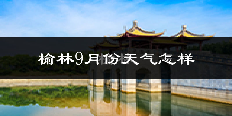 榆林9月份天气怎样?榆林九月热吗?