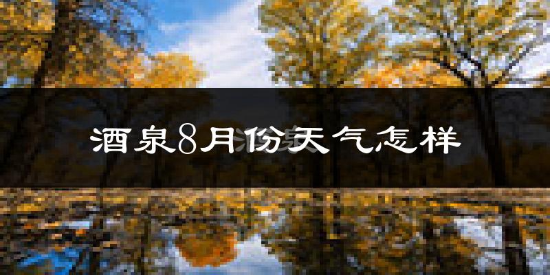 酒泉市8月份天气如何?炎热吗?
