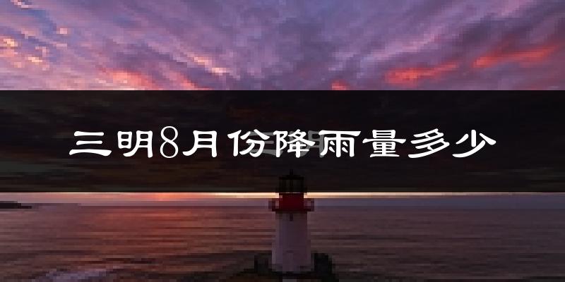 三明8月份降雨量多少?三明八月下雨多吗?