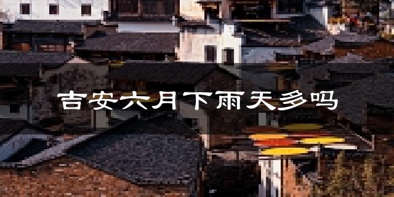 吉安六月下雨天多吗?吉安6月份降雨量多少?