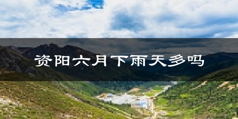 资阳六月下雨天多吗?资阳6月份降雨量多少?