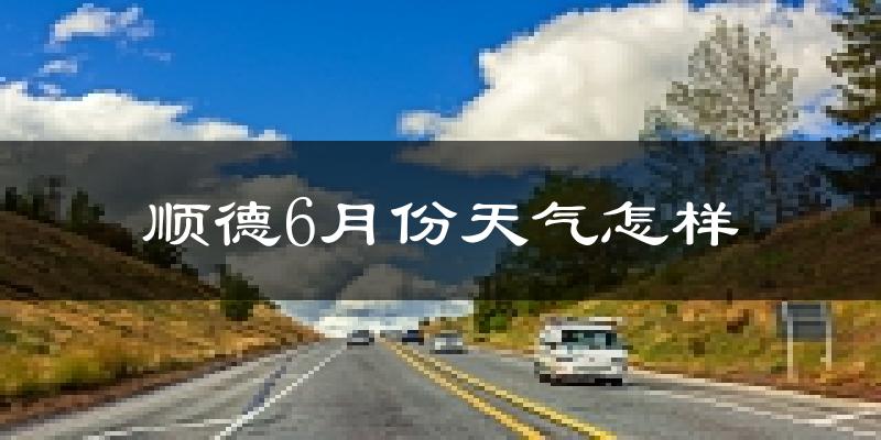 顺德6月份天气怎样?顺德六月热吗?