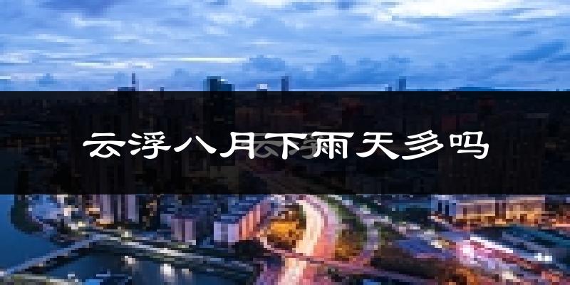 云浮八月下雨天多吗?云浮8月份降雨量多少?